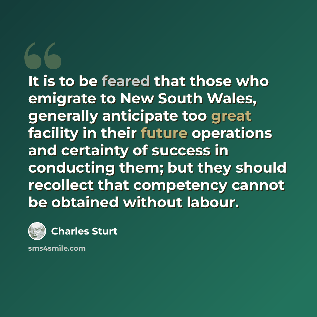 “It is to be feared that those who emigrate to New South Wales, generally anticipate too great facility in their future operations and certainty of success in conducting them; but they should recollect that competency cannot be obtained without labour.” quote by Charles Sturt