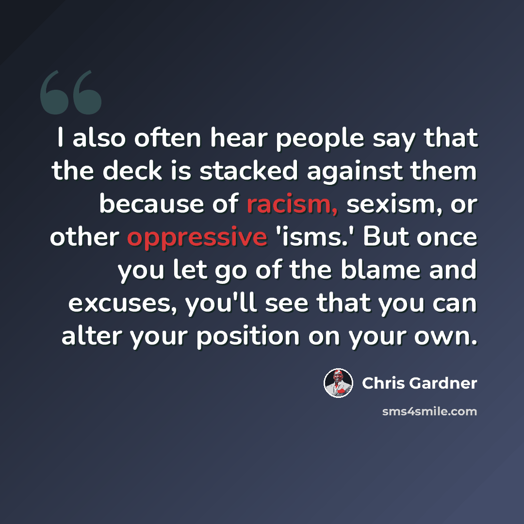 “I also often hear people say that the deck is stacked against them because of racism, sexism, or other oppressive 'isms.' But once you let go of the blame and excuses, you'll see that you can alter your position on your own.” quote by Chris Gardner