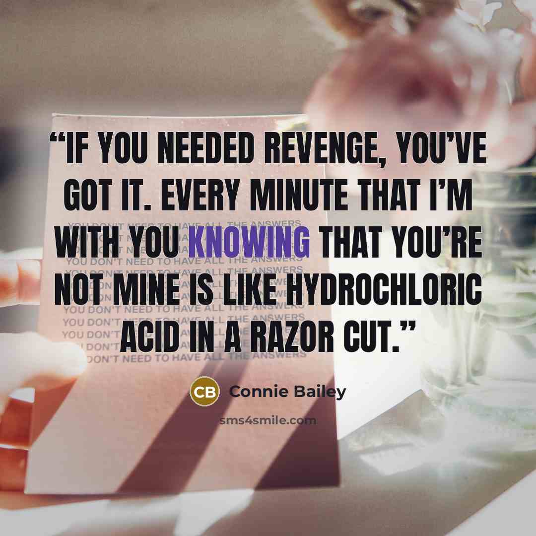 “If you needed revenge, you’ve got it. Every minute that I’m with you knowing that you’re not mine is like hydrochloric acid in a razor cut.” quote by Connie Bailey
