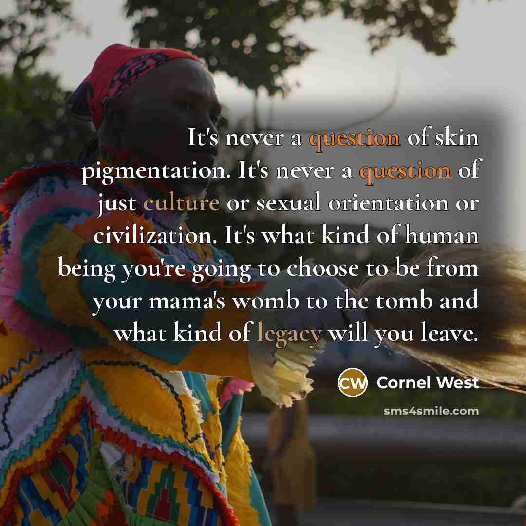 “It's never a question of skin pigmentation. It's never a question of just culture or sexual orientation or civilization. It's what kind of human being you're going to choose to be from your mama's womb to the tomb and what kind of legacy will you leave.” quote by Cornel West