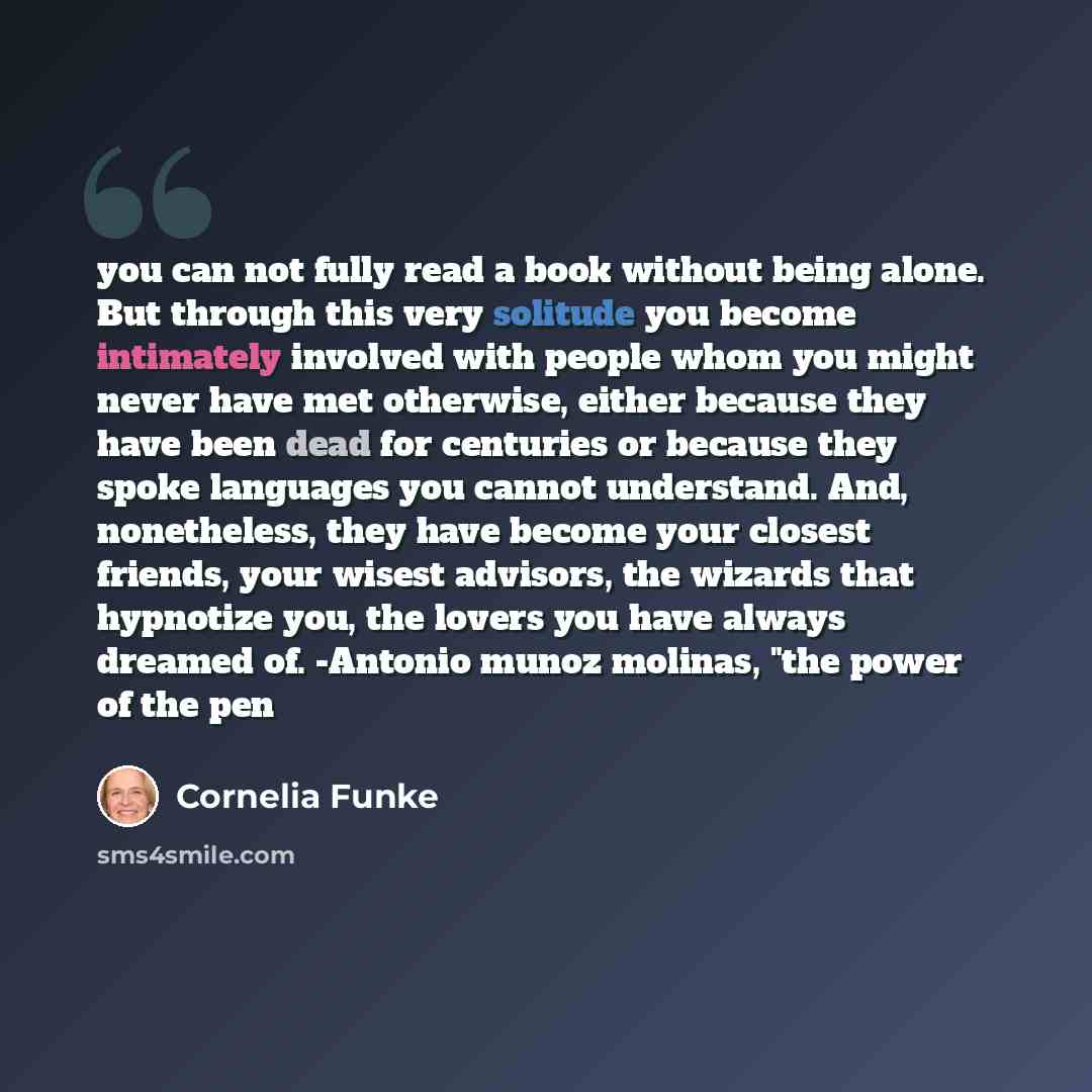 “you can not fully read a book without being alone. But through this very solitude you become intimately involved with people whom you might never have met otherwise, either because they have been dead for centuries or because they spoke languages you cannot understand. And, nonetheless, they have…” quote by Cornelia Funke