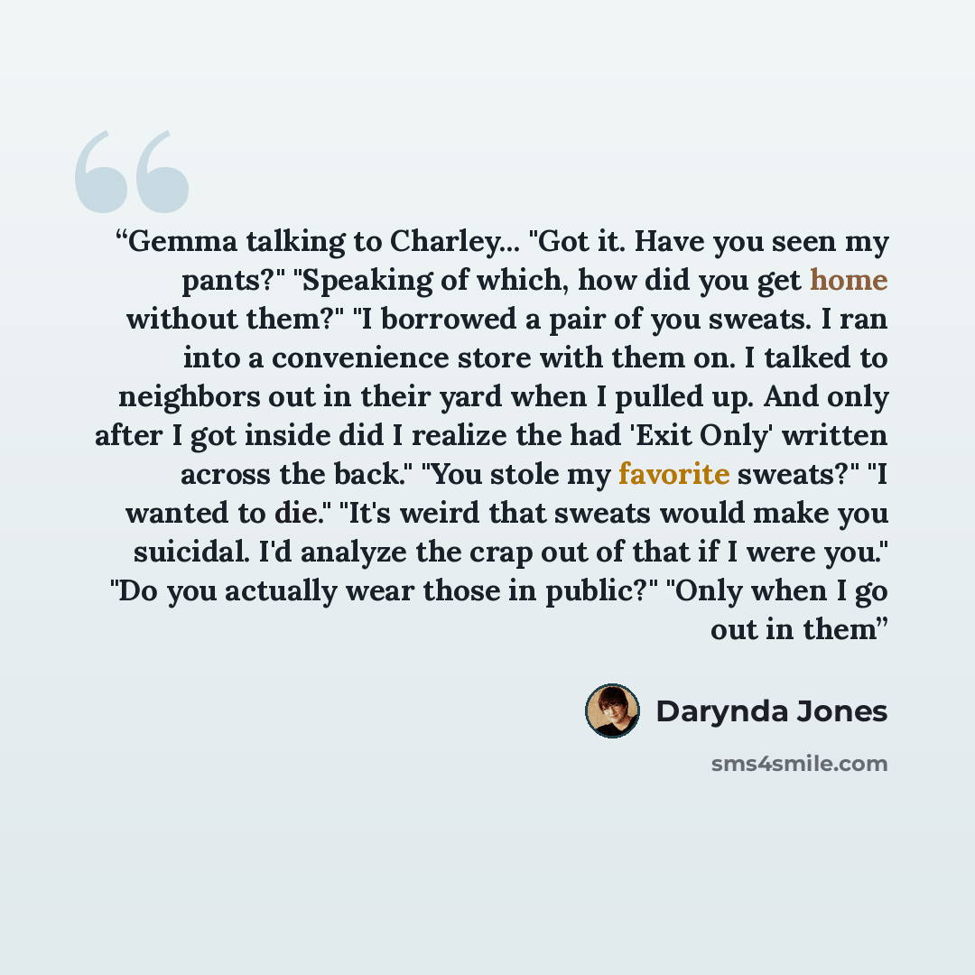 “Gemma talking to Charley... "Got it. Have you seen my pants?" "Speaking of which, how did you get home without them?" "I borrowed a pair of you sweats. I ran into a convenience store with them on. I talked to neighbors out in their yard when I pulled up. And only after I got inside did I realize…” quote by Darynda Jones
