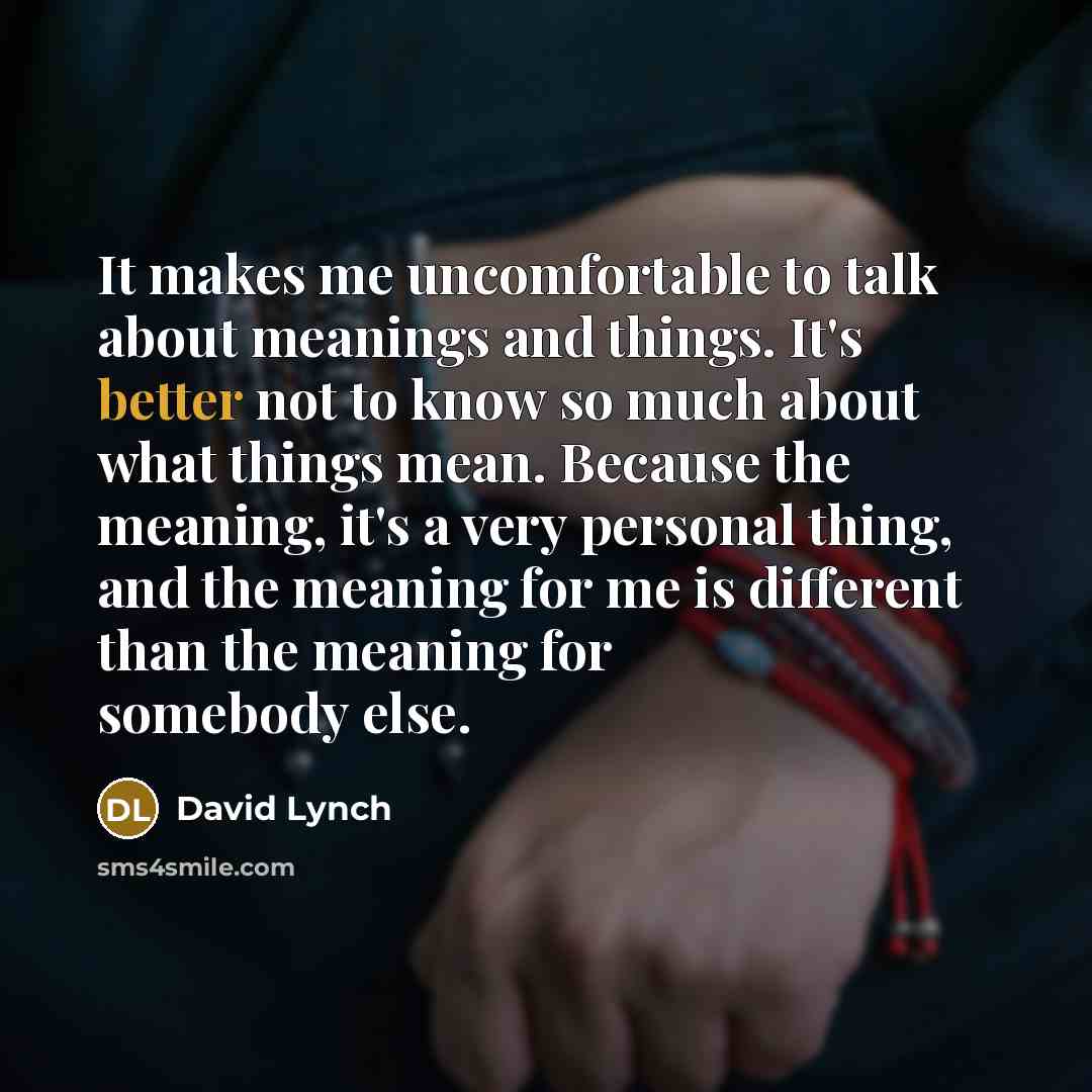 “It makes me uncomfortable to talk about meanings and things. It's better not to know so much about what things mean. Because the meaning, it's a very personal thing, and the meaning for me is different than the meaning for somebody else.” quote by David Lynch