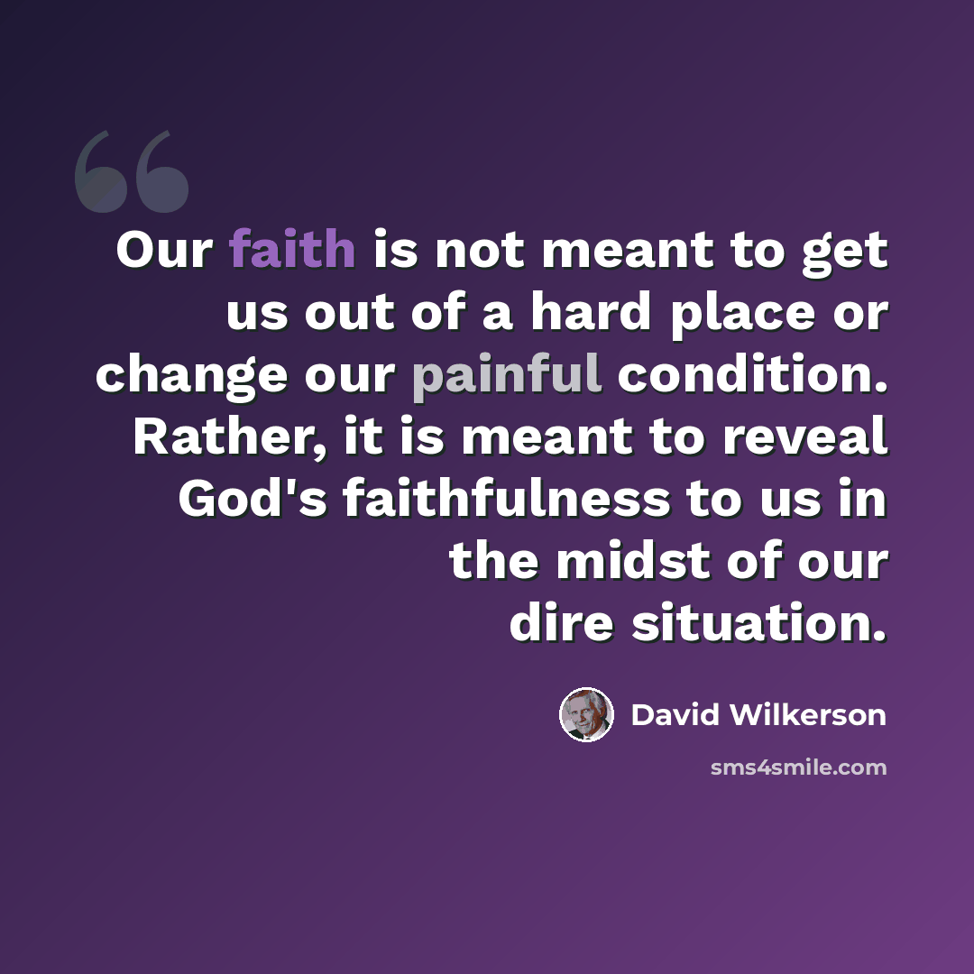“Our faith is not meant to get us out of a hard place or change our painful condition. Rather, it is meant to reveal God's faithfulness to us in the midst of our dire situation.” quote by David Wilkerson