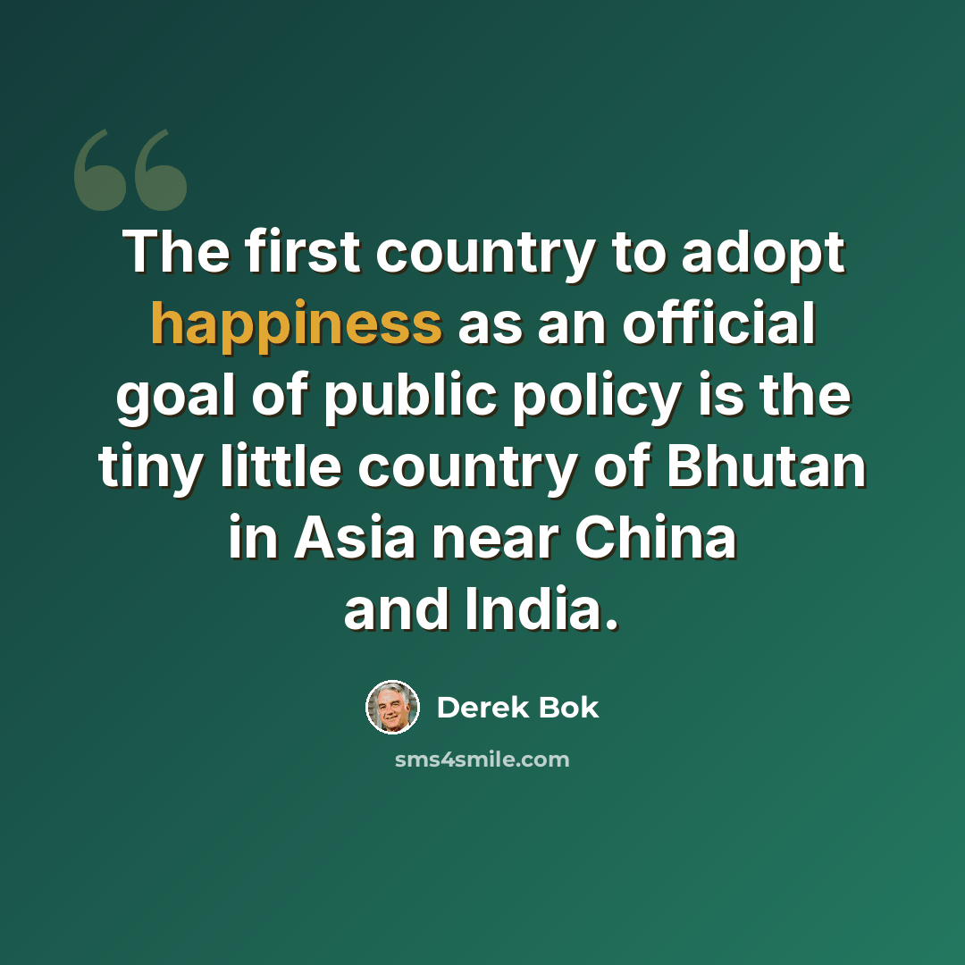 “The first country to adopt happiness as an official goal of public policy is the tiny little country of Bhutan in Asia near China and India.” quote by Derek Bok