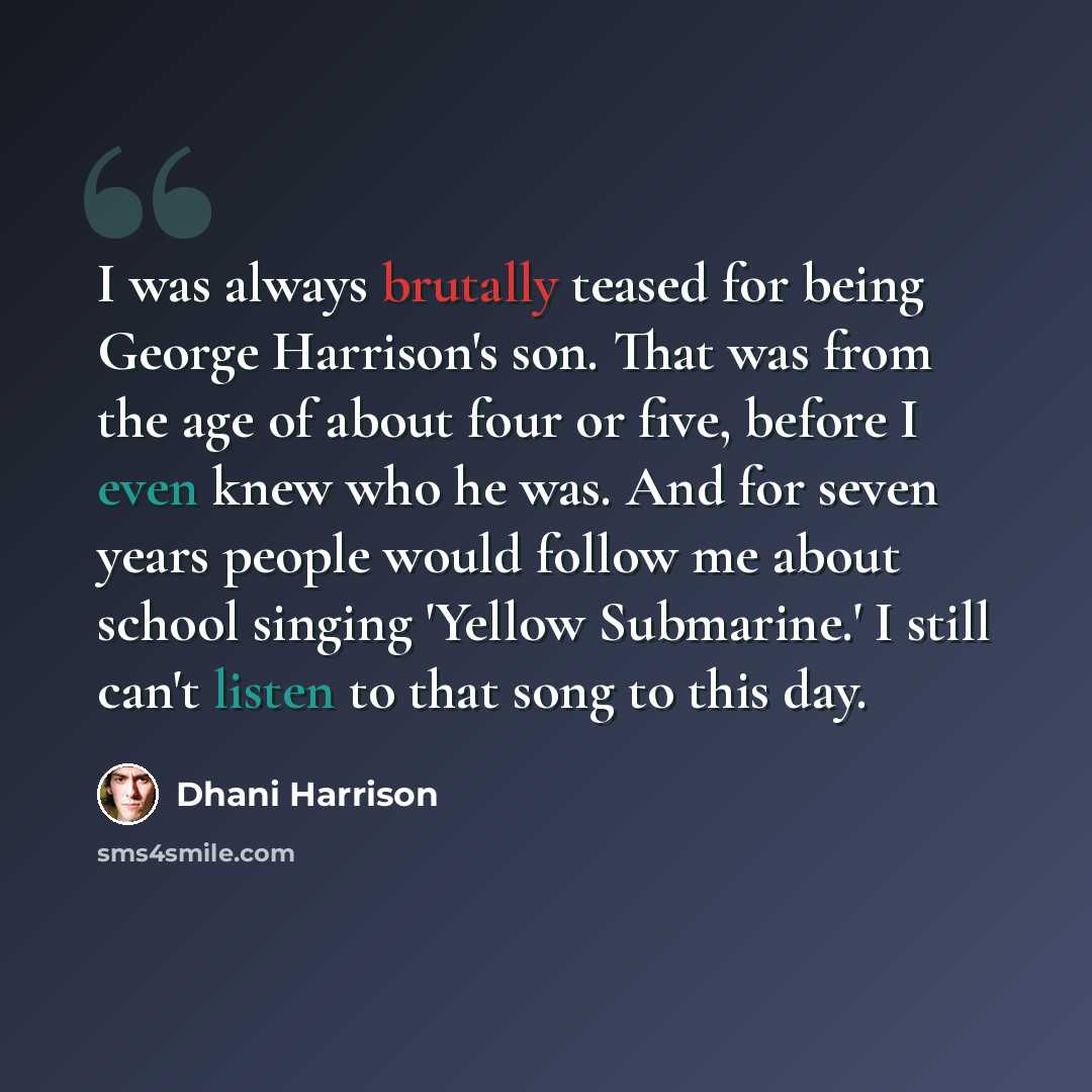 “I was always brutally teased for being George Harrison's son. That was from the age of about four or five, before I even knew who he was. And for seven years people would follow me about school singing 'Yellow Submarine.' I still can't listen to that song to this day.” quote by Dhani Harrison