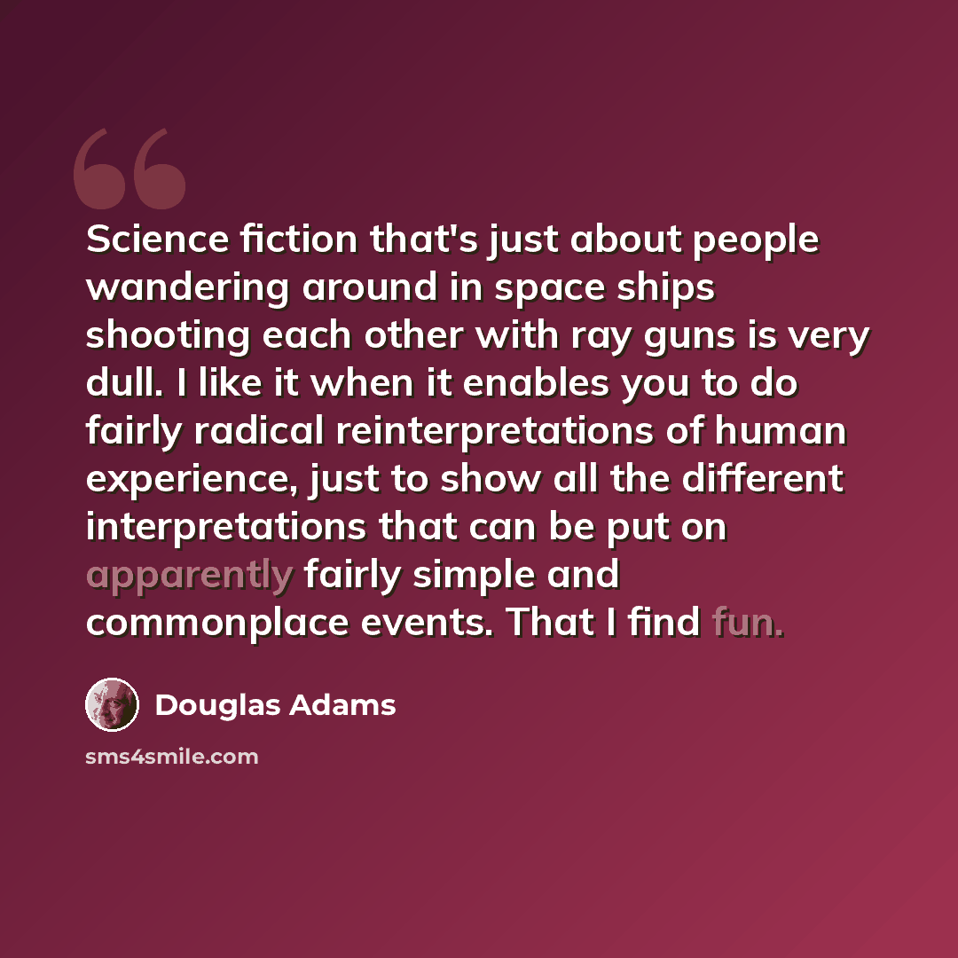 “Science fiction that's just about people wandering around in space ships shooting each other with ray guns is very dull. I like it when it enables you to do fairly radical reinterpretations of human experience, just to show all the different interpretations that can be put on apparently fairly…” quote by Douglas Adams