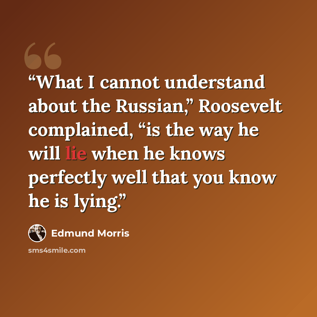 “What I cannot understand about the Russian,” Roosevelt complained, “is the way he will lie when he knows perfectly well that you know he is lying.” quote by Edmund Morris