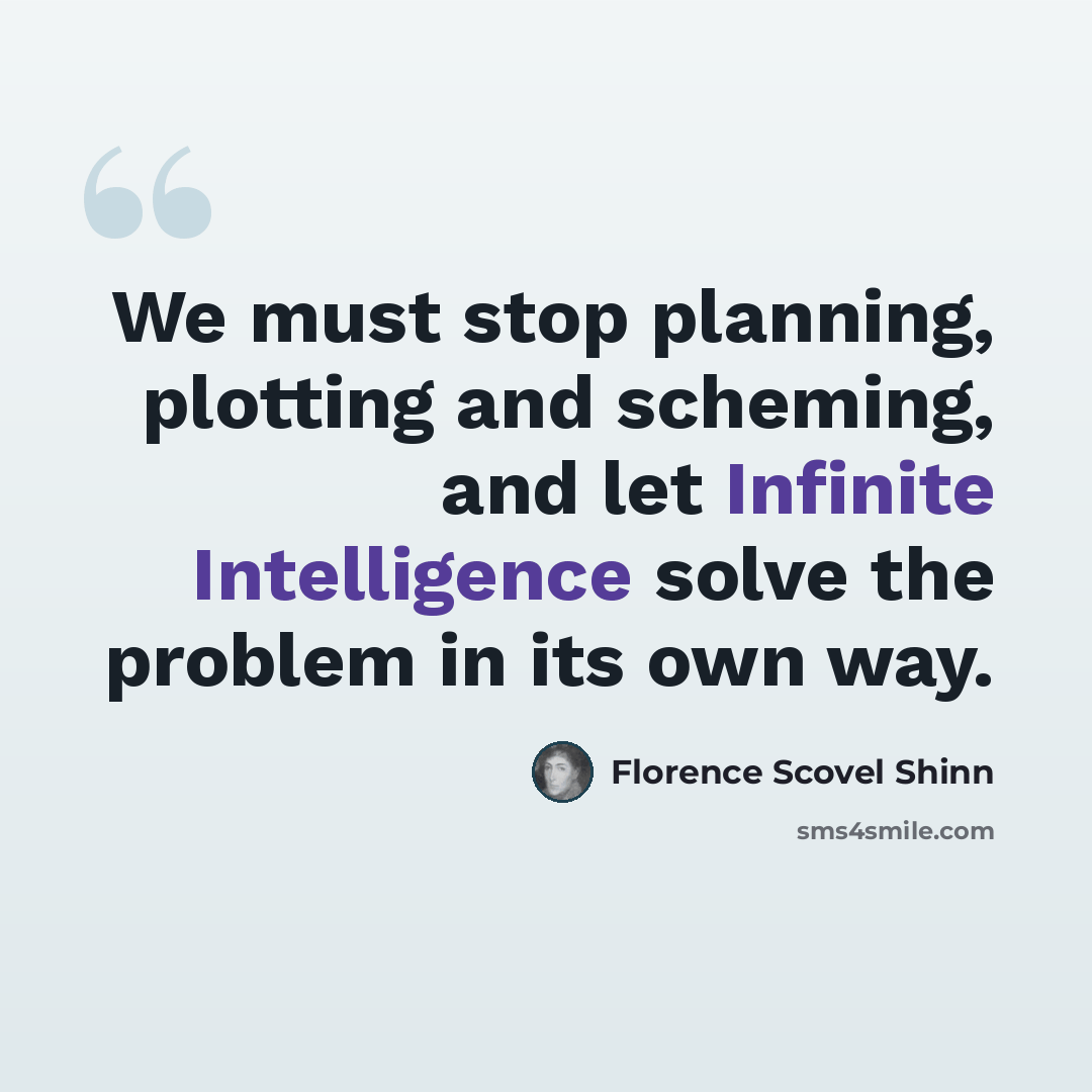 “We must stop planning, plotting and scheming, and let Infinite Intelligence solve the problem in its own way.” quote by Florence Scovel Shinn