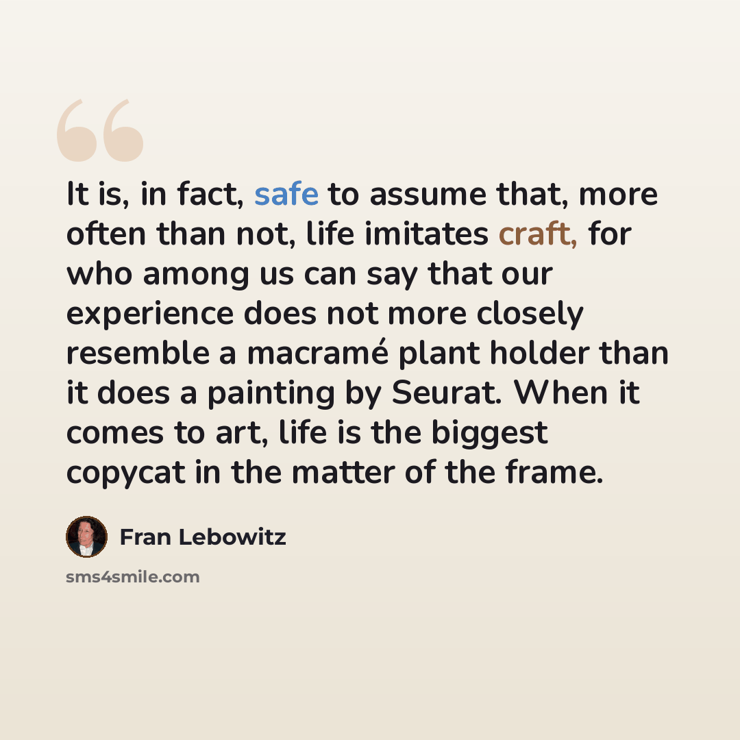 “It is, in fact, safe to assume that, more often than not, life imitates craft, for who among us can say that our experience does not more closely resemble a macramé plant holder than it does a painting by Seurat. When it comes to art, life is the biggest copycat in the matter of the frame.” quote by Fran Lebowitz