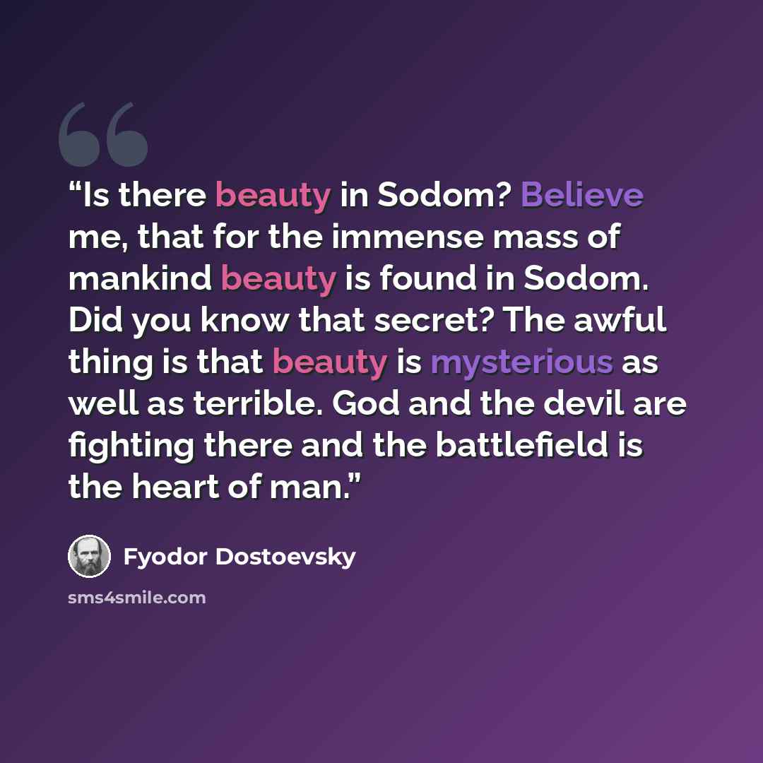 “Is there beauty in Sodom? Believe me, that for the immense mass of mankind beauty is found in Sodom. Did you know that secret? The awful thing is that beauty is mysterious as well as terrible. God and the devil are fighting there and the battlefield is the heart of man.” quote by Fyodor Dostoevsky