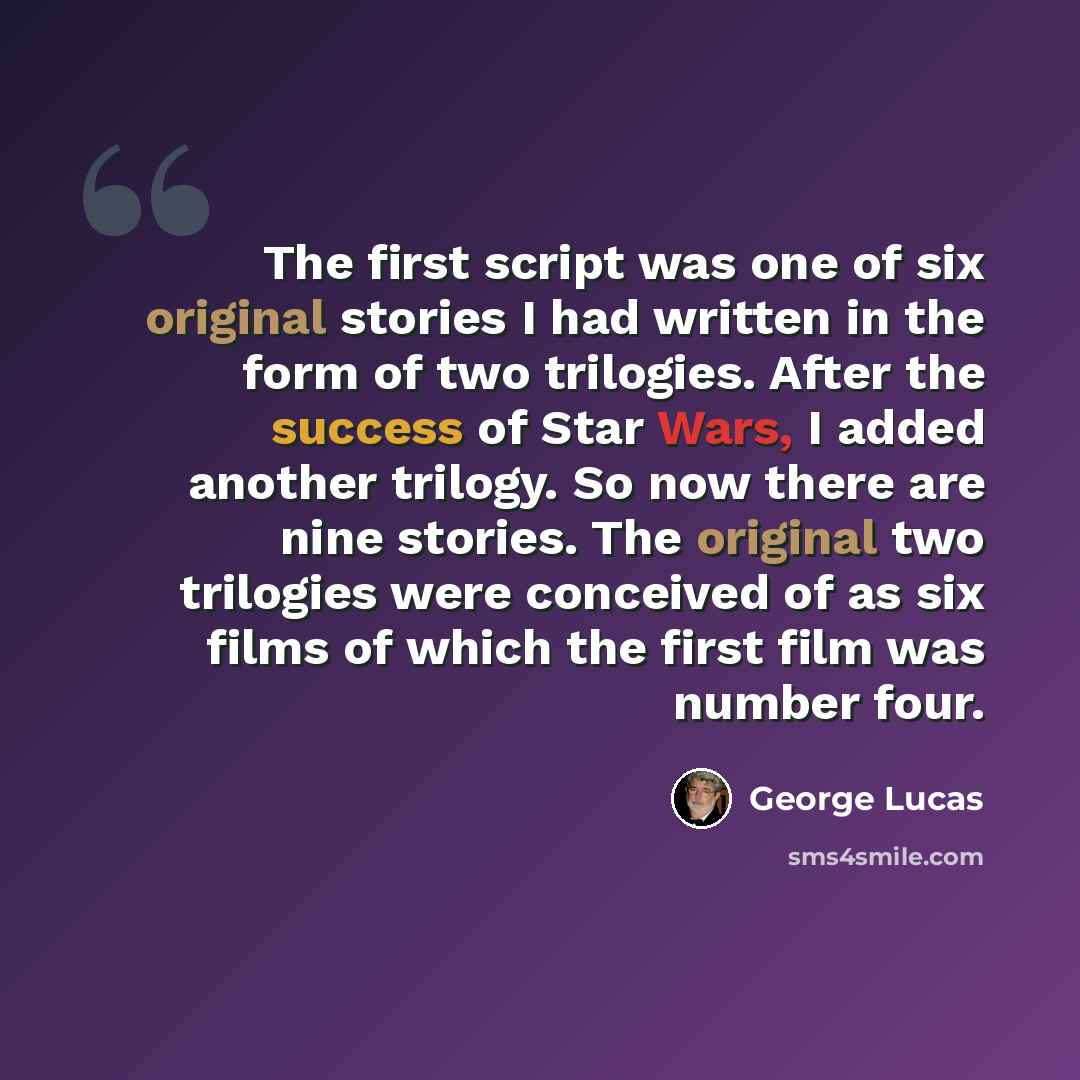 “The first script was one of six original stories I had written in the form of two trilogies. After the success of Star Wars, I added another trilogy. So now there are nine stories. The original two trilogies were conceived of as six films of which the first film was number four.” quote by George Lucas