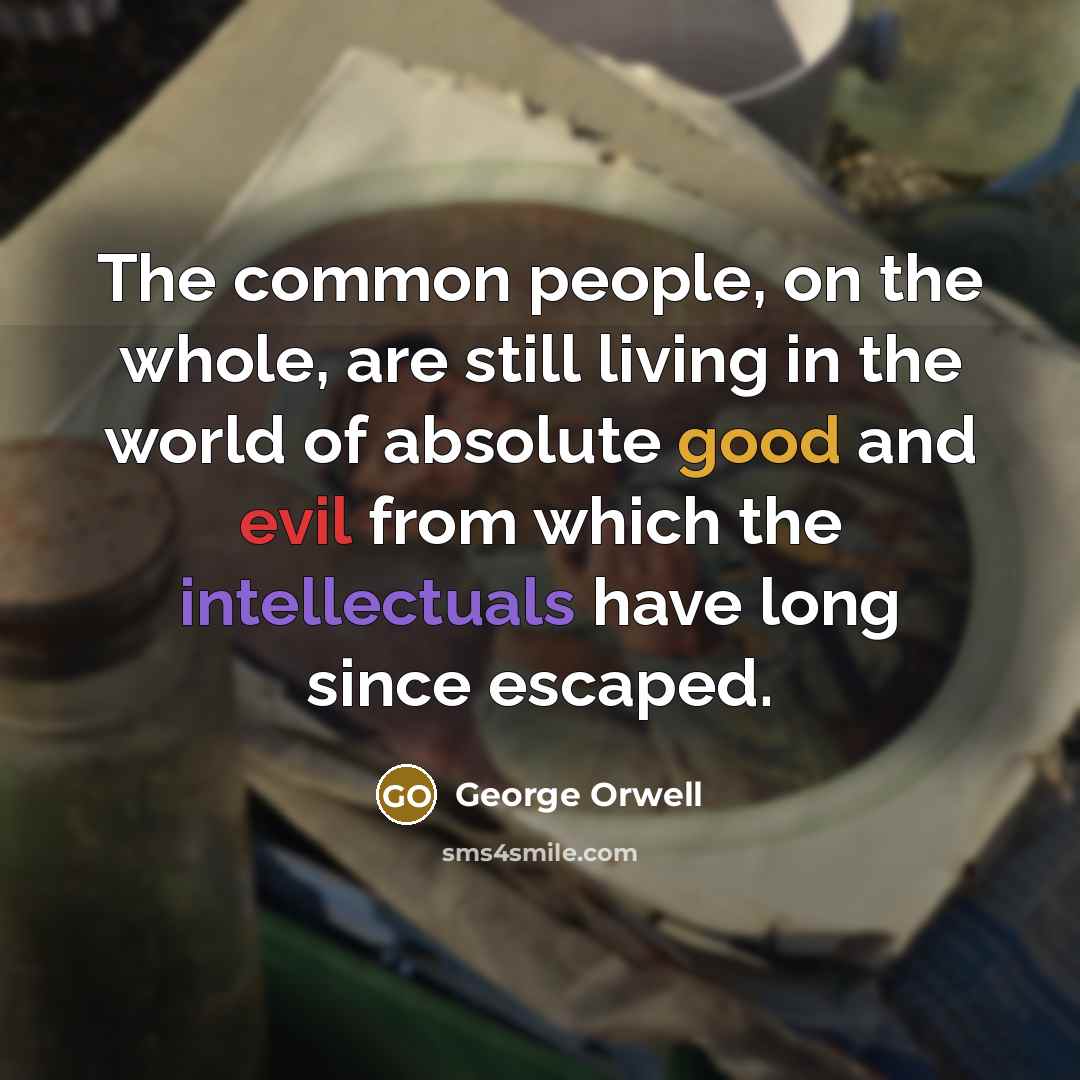 “The common people, on the whole, are still living in the world of absolute good and evil from which the intellectuals have long since escaped.” quote by George Orwell