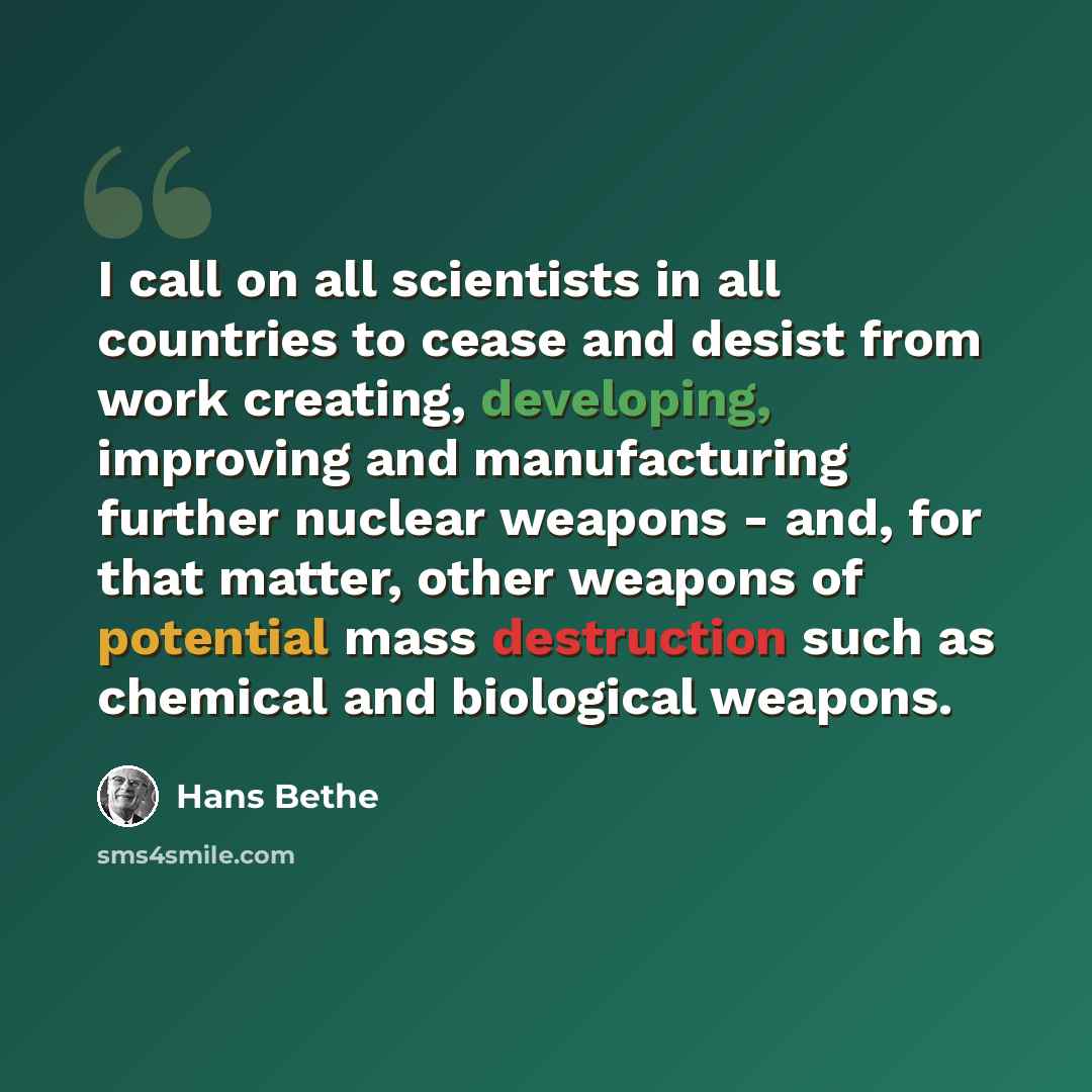 “I call on all scientists in all countries to cease and desist from work creating, developing, improving and manufacturing further nuclear weapons - and, for that matter, other weapons of potential mass destruction such as chemical and biological weapons.” quote by Hans Bethe