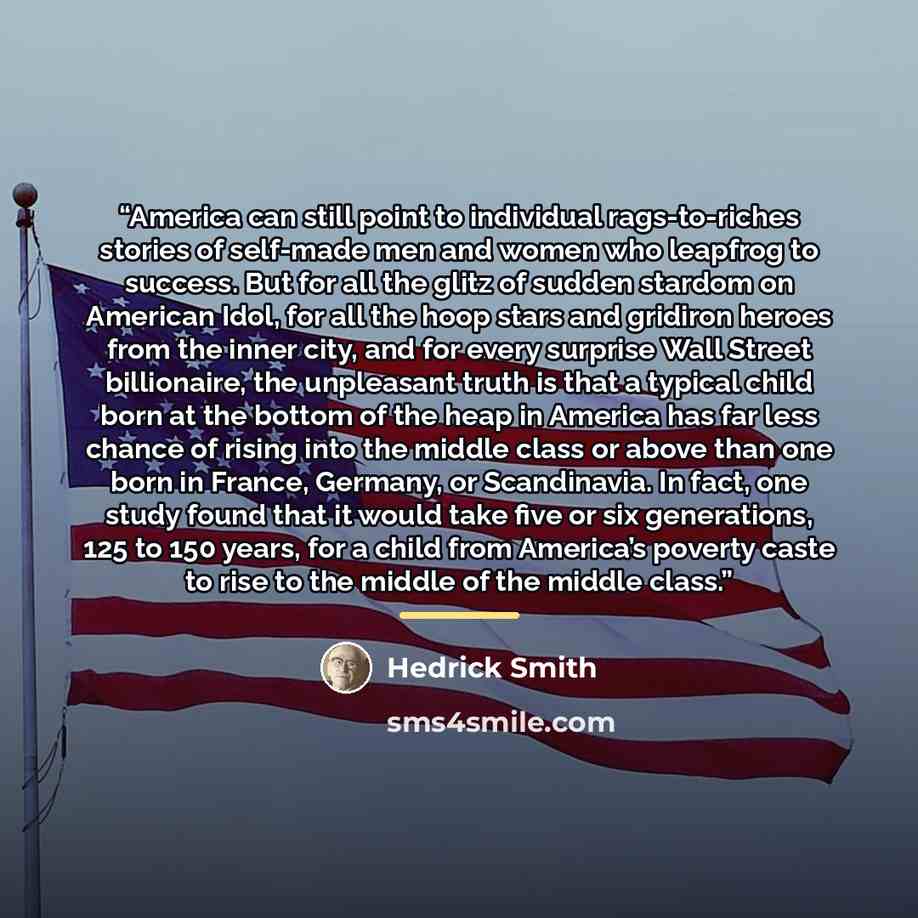 “America can still point to individual rags-to-riches stories of self-made men and women who leapfrog to success. But for all the glitz of sudden stardom on American Idol, for all the hoop stars and gridiron heroes from the inner city, and for every surprise Wall Street billionaire, the unpleasant…” quote by Hedrick Smith