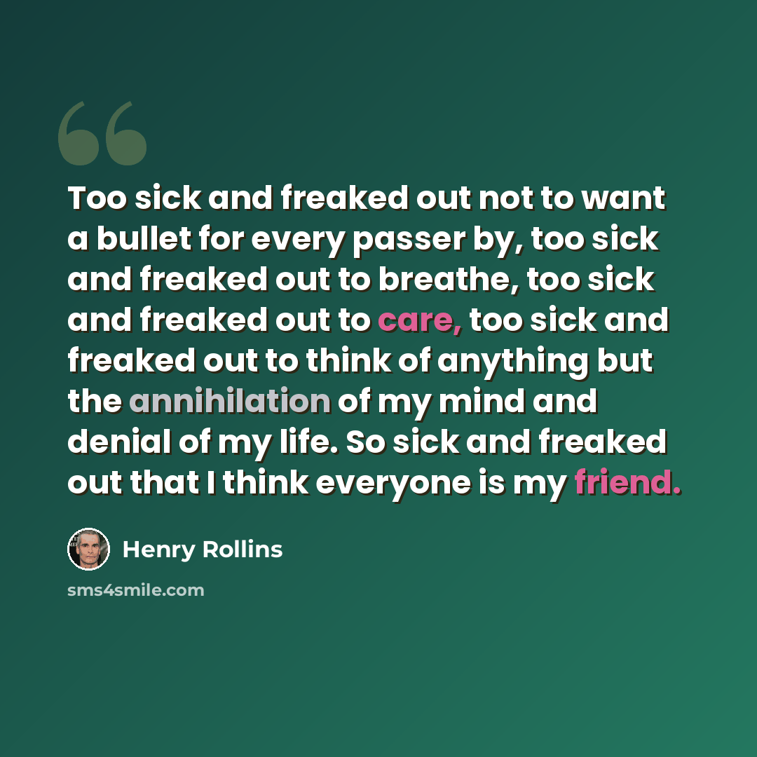 “Too sick and freaked out not to want a bullet for every passer by, too sick and freaked out to breathe, too sick and freaked out to care, too sick and freaked out to think of anything but the annihilation of my mind and denial of my life. So sick and freaked out that I think everyone is my friend.” quote by Henry Rollins