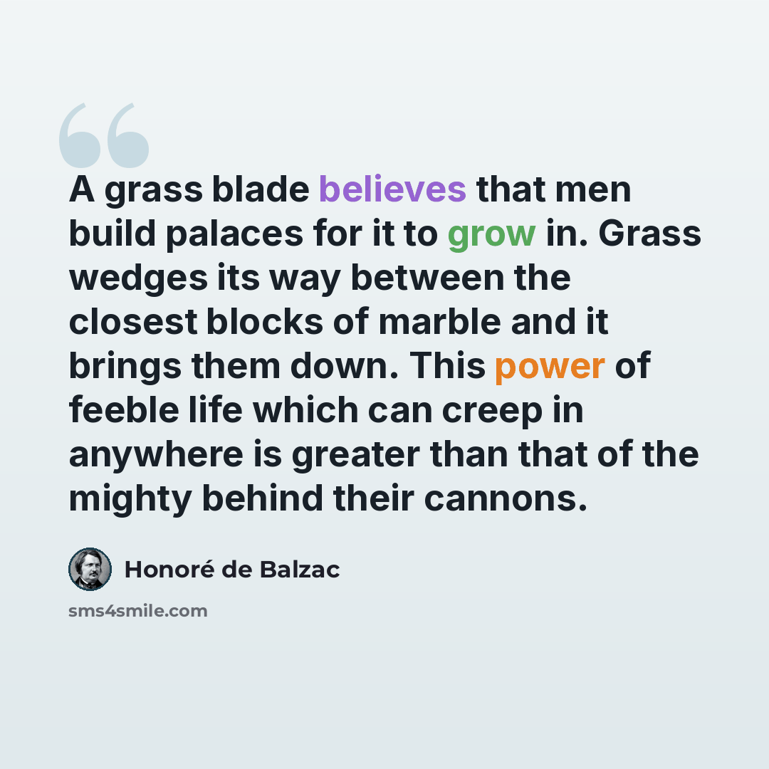 “A grass blade believes that men build palaces for it to grow in. Grass wedges its way between the closest blocks of marble and it brings them down. This power of feeble life which can creep in anywhere is greater than that of the mighty behind their cannons.” quote by Honore de Balzac