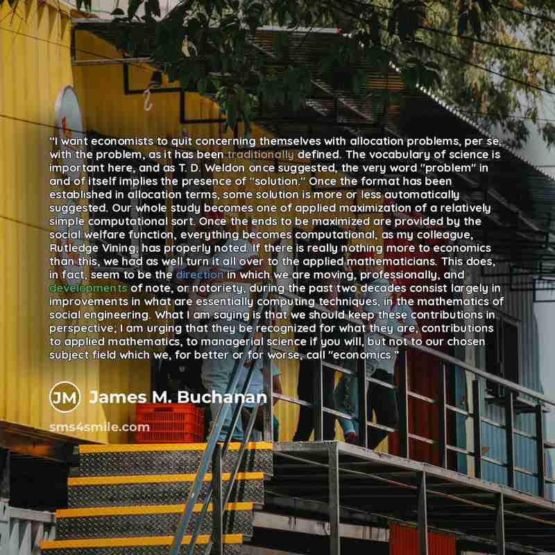 “I want economists to quit concerning themselves with allocation problems, per se, with the problem, as it has been traditionally defined. The vocabulary of science is important here, and as T. D. Weldon once suggested, the very word "problem" in and of itself implies the presence of "solution."…” quote by James M. Buchanan