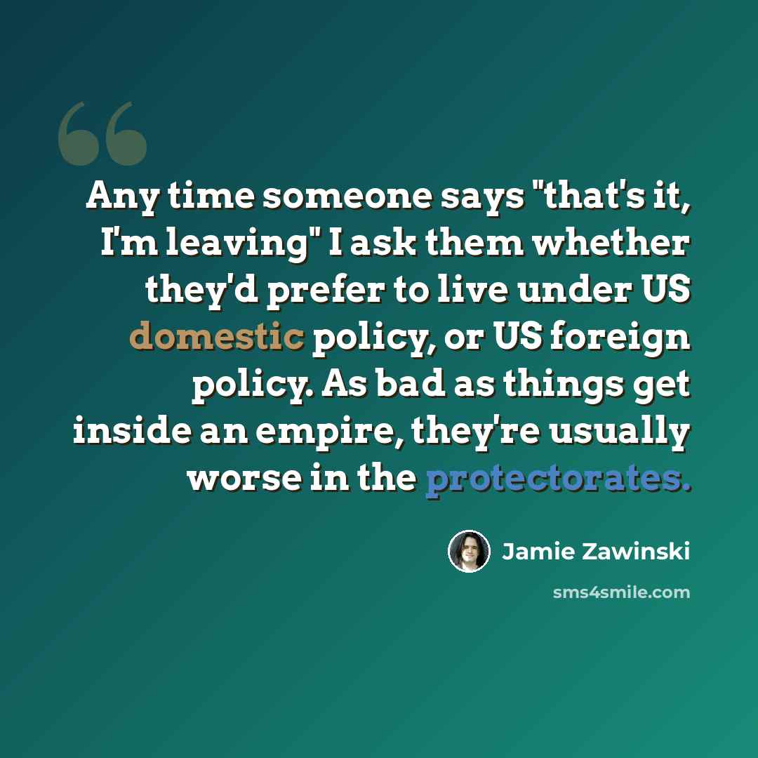 “Any time someone says "that's it, I'm leaving" I ask them whether they'd prefer to live under US domestic policy, or US foreign policy. As bad as things get inside an empire, they're usually worse in the protectorates.” quote by Jamie Zawinski