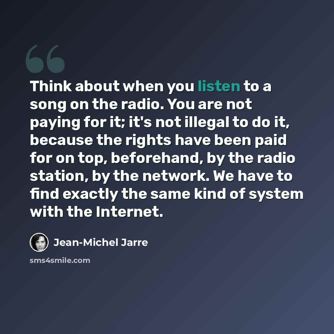 “Think about when you listen to a song on the radio. You are not paying for it; it's not illegal to do it, because the rights have been paid for on top, beforehand, by the radio station, by the network. We have to find exactly the same kind of system with the Internet.” quote by Jean-Michel Jarre