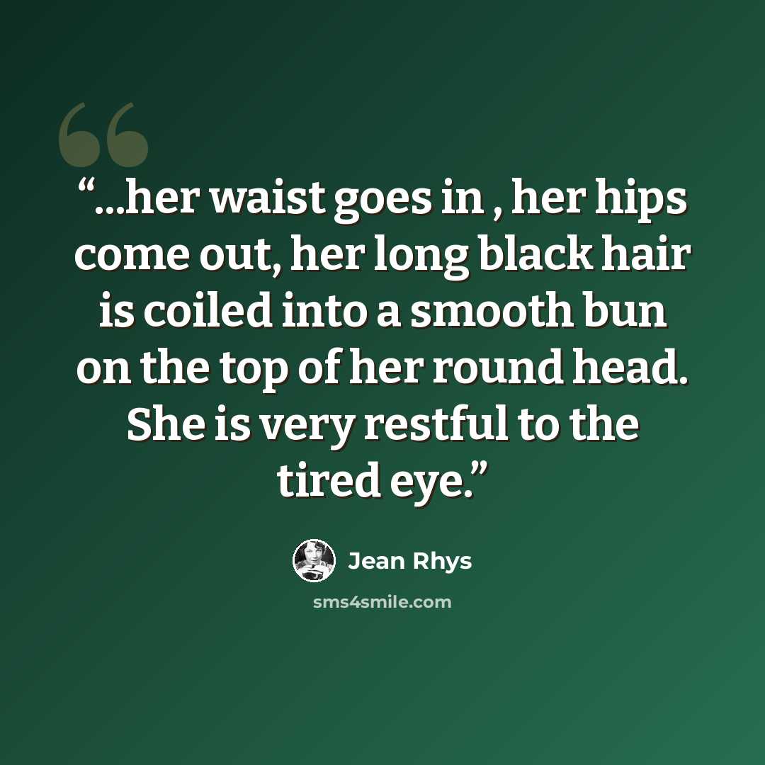 “...her waist goes in , her hips come out, her long black hair is coiled into a smooth bun on the top of her round head. She is very restful to the tired eye.” quote by Jean Rhys