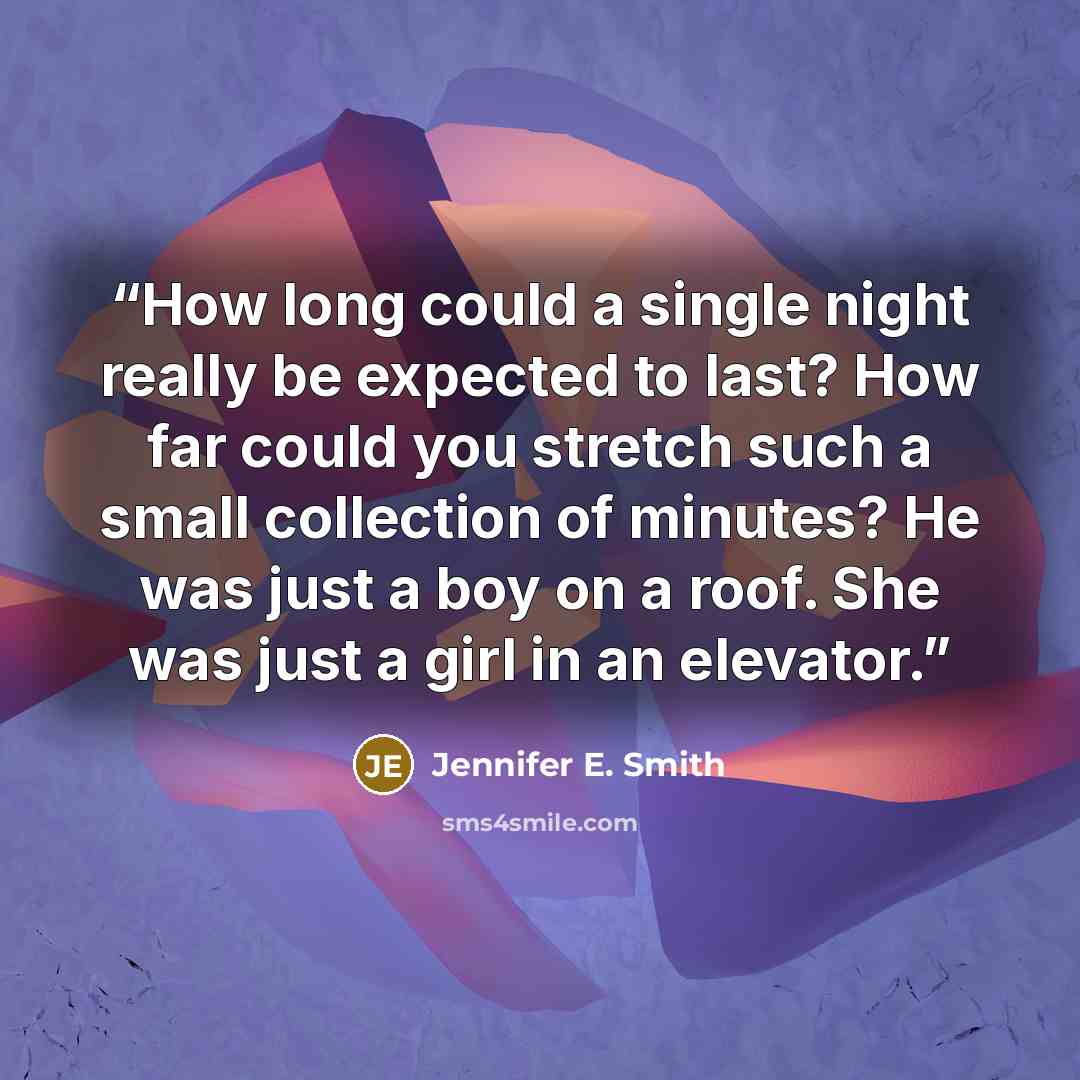 “How long could a single night really be expected to last? How far could you stretch such a small collection of minutes? He was just a boy on a roof. She was just a girl in an elevator.” quote by Jennifer E. Smith