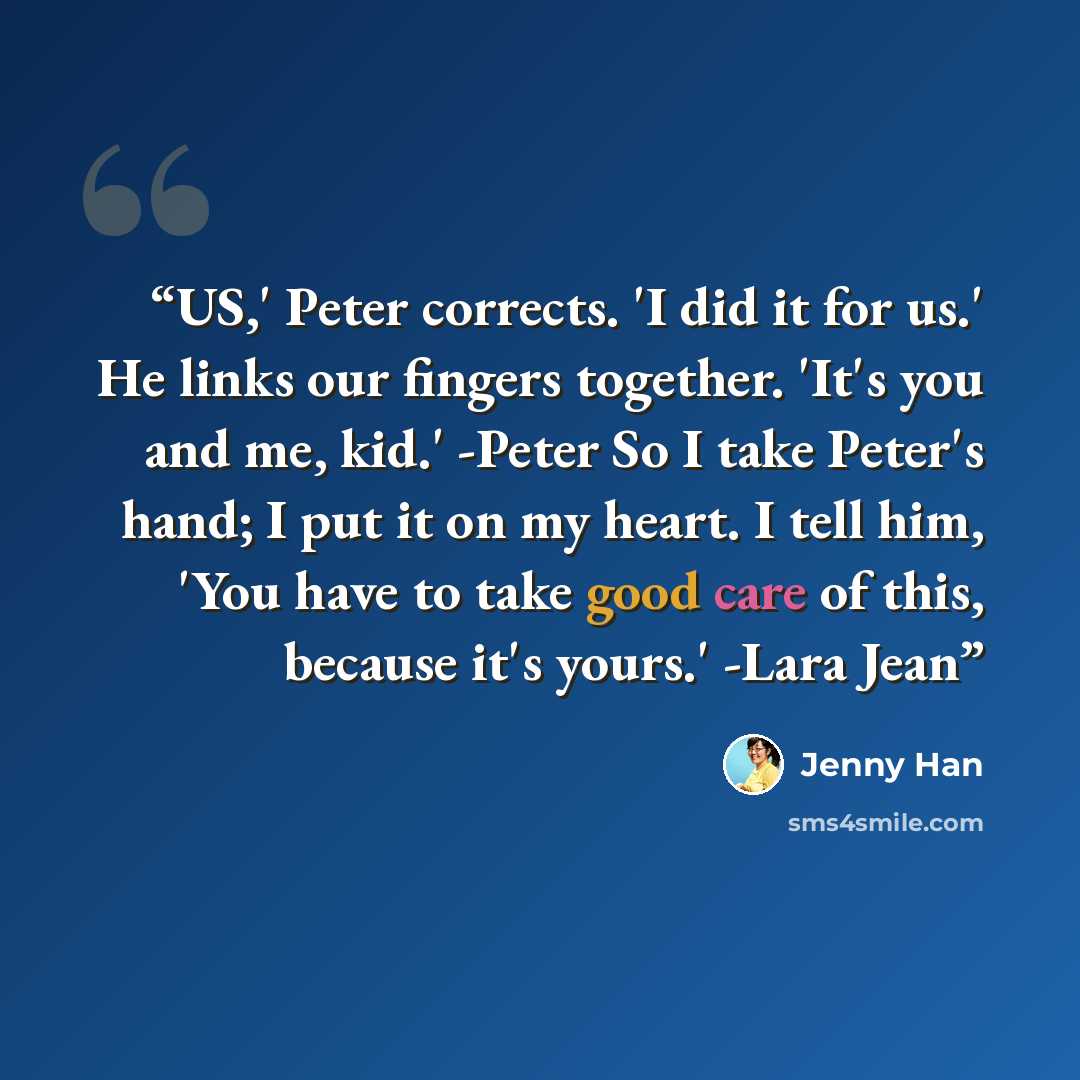 “US,' Peter corrects. 'I did it for us.' He links our fingers together. 'It's you and me, kid.' -Peter So I take Peter's hand; I put it on my heart. I tell him, 'You have to take good care of this, because it's yours.' -Lara Jean” quote by Jenny Han