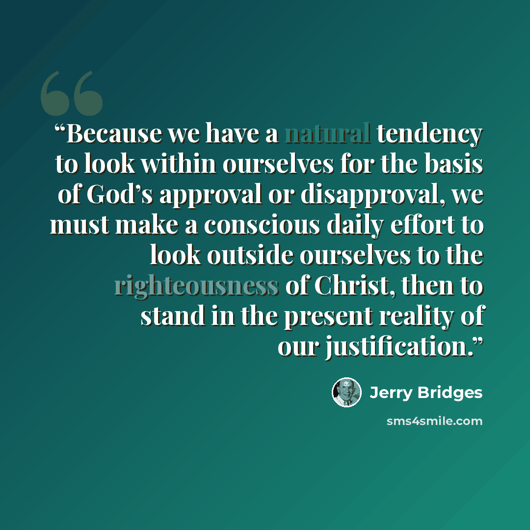 “Because we have a natural tendency to look within ourselves for the basis of God’s approval or disapproval, we must make a conscious daily effort to look outside ourselves to the righteousness of Christ, then to stand in the present reality of our justification.” quote by Jerry Bridges