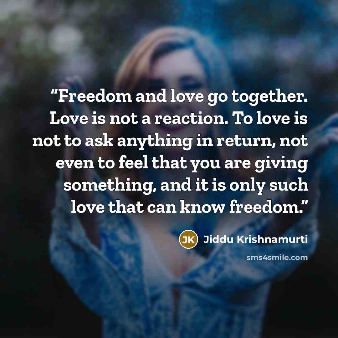 “Freedom and love go together. Love is not a reaction. To love is not to ask anything in return, not even to feel that you are giving something, and it is only such love that can know freedom.” quote by Jiddu Krishnamurti
