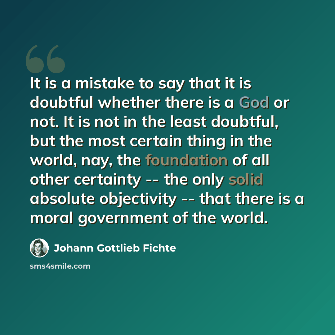 “It is a mistake to say that it is doubtful whether there is a God or not. It is not in the least doubtful, but the most certain thing in the world, nay, the foundation of all other certainty -- the only solid absolute objectivity -- that there is a moral government of the world.” quote by Johann Gottlieb Fichte