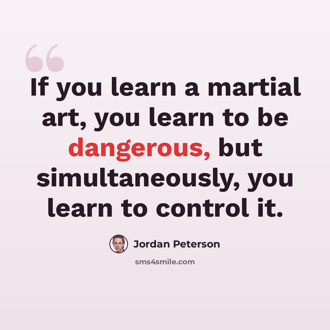 “If you learn a martial art, you learn to be dangerous, but simultaneously, you learn to control it.” quote by Jordan Peterson