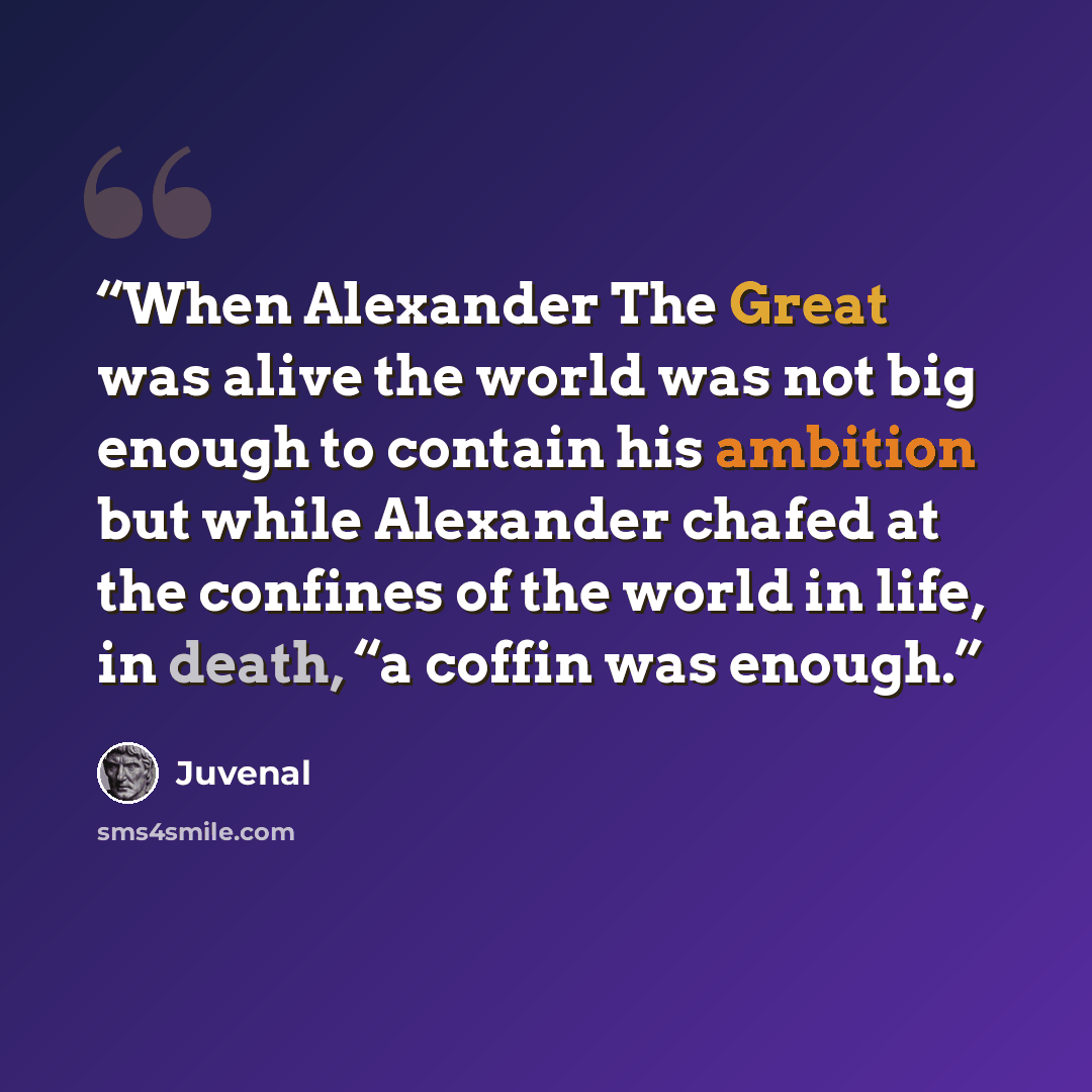 “When Alexander The Great was alive the world was not big enough to contain his ambition but while Alexander chafed at the confines of the world in life, in death, “a coffin was enough.” quote by Juvenal