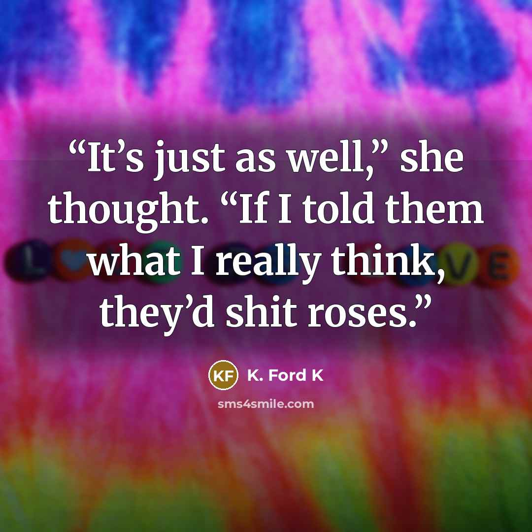 “It’s just as well,” she thought. “If I told them what I really think, they’d shit roses.” quote by K. Ford K