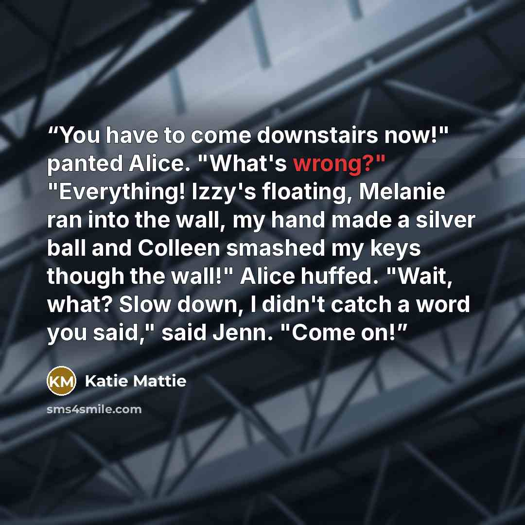 “You have to come downstairs now!" panted Alice. "What's wrong?" "Everything! Izzy's floating, Melanie ran into the wall, my hand made a silver ball and Colleen smashed my keys though the wall!" Alice huffed. "Wait, what? Slow down, I didn't catch a word you said," said Jenn. "Come on!” quote by Katie Mattie