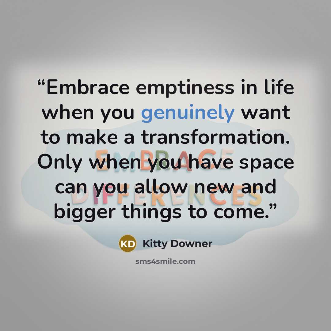 “Embrace emptiness in life when you genuinely want to make a transformation. Only when you have space can you allow new and bigger things to come.” quote by Kitty Downer