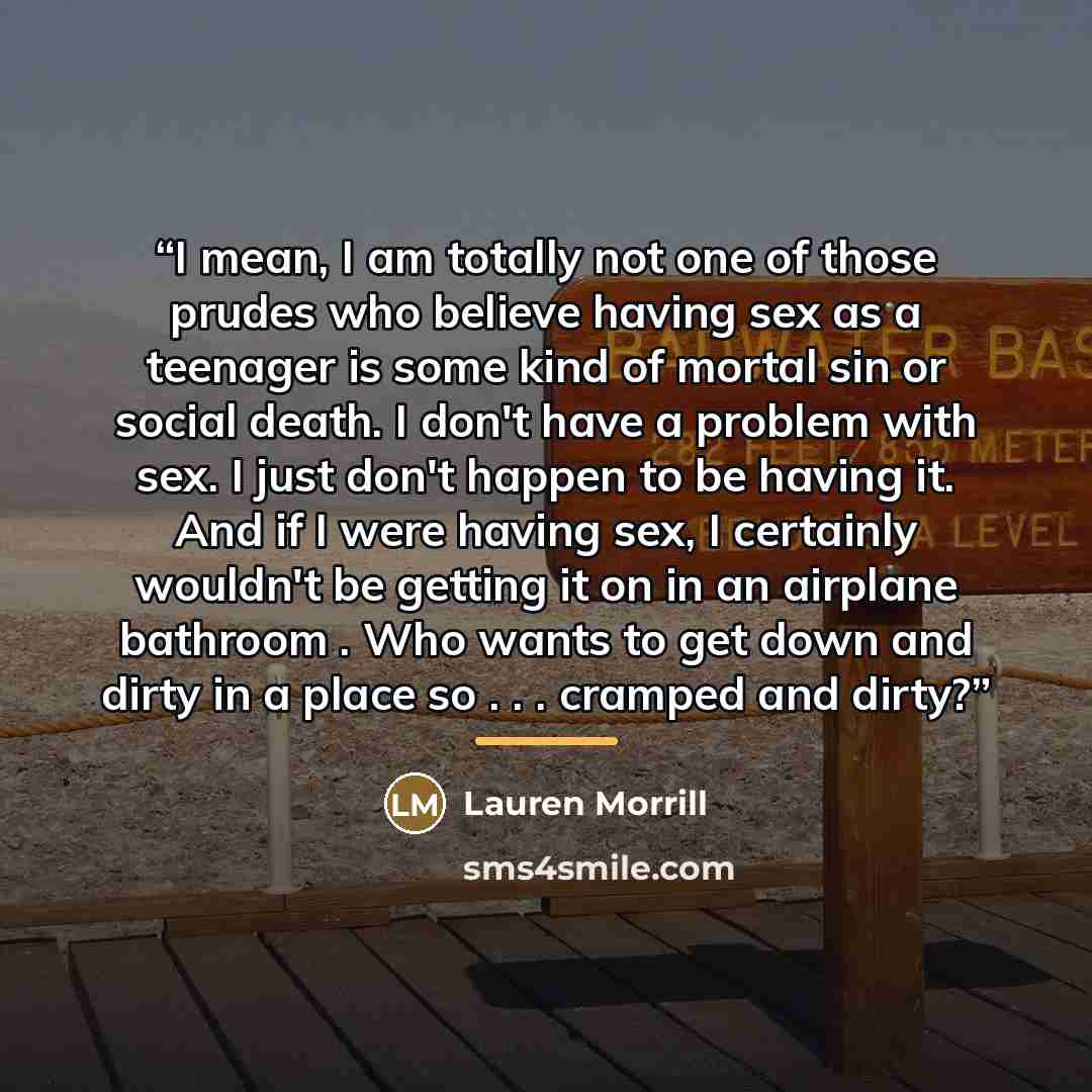 “I mean, I am totally not one of those prudes who believe having sex as a teenager is some kind of mortal sin or social death. I don't have a problem with sex. I just don't happen to be having it. And if I were having sex, I certainly wouldn't be getting it on in an airplane bathroom . Who wants to…” quote by Lauren Morrill