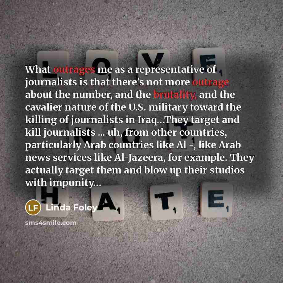 “What outrages me as a representative of journalists is that there's not more outrage about the number, and the brutality, and the cavalier nature of the U.S. military toward the killing of journalists in Iraq…They target and kill journalists ... uh, from other countries, particularly Arab…” quote by Linda Foley