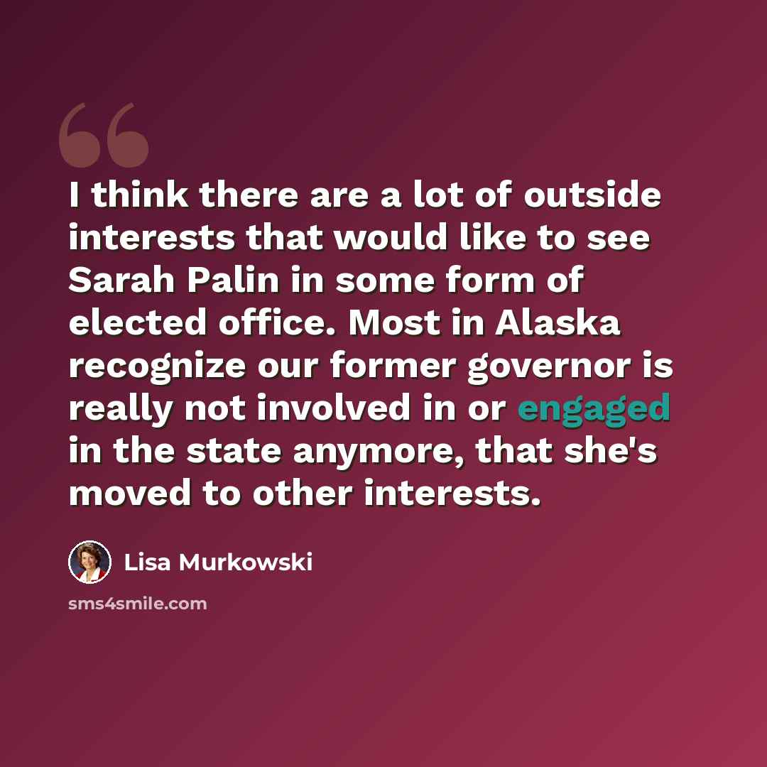 “I think there are a lot of outside interests that would like to see Sarah Palin in some form of elected office. Most in Alaska recognize our former governor is really not involved in or engaged in the state anymore, that she's moved to other interests.” quote by Lisa Murkowski