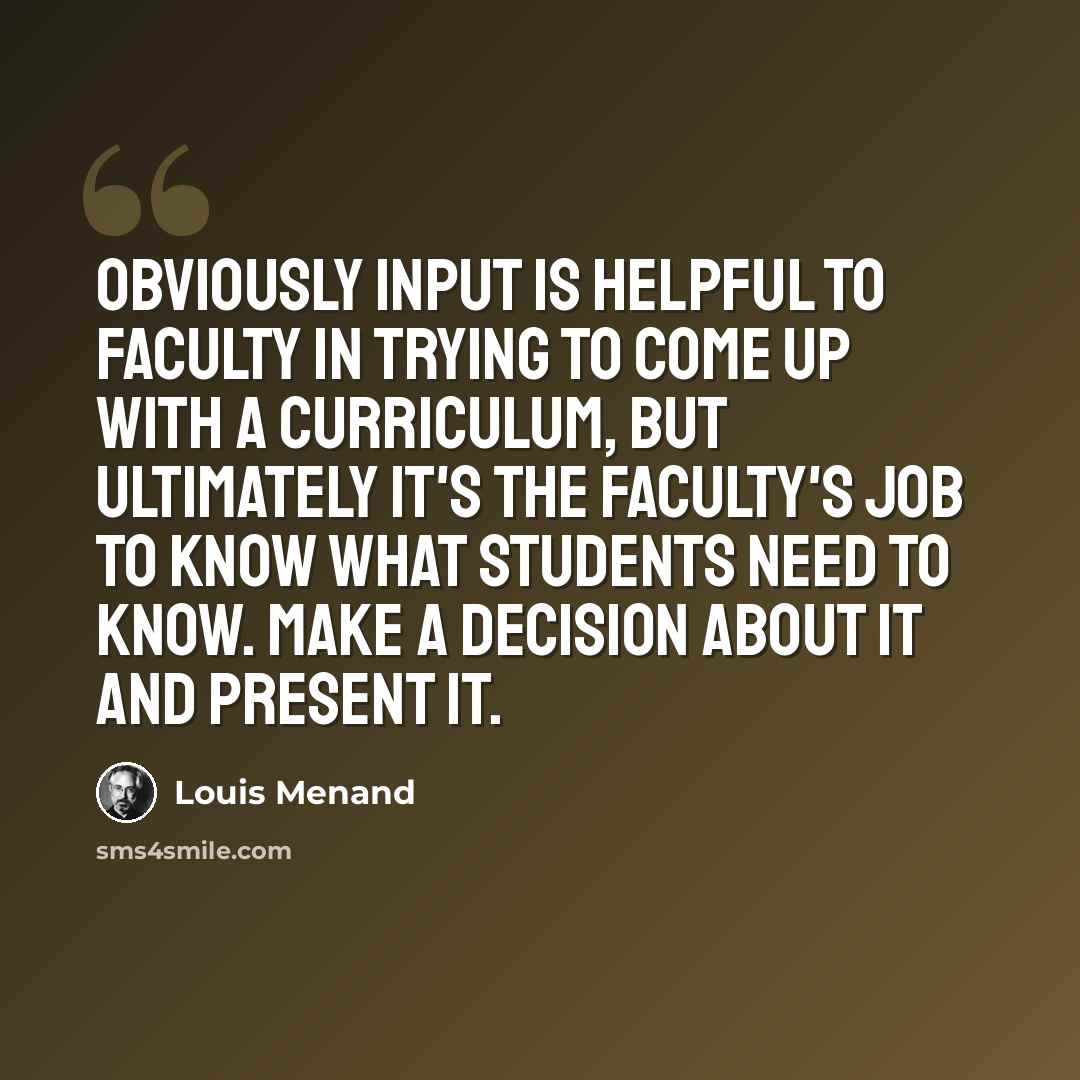“Obviously input is helpful to faculty in trying to come up with a curriculum, but ultimately it's the faculty's job to know what students need to know. Make a decision about it and present it.” quote by Louis Menand