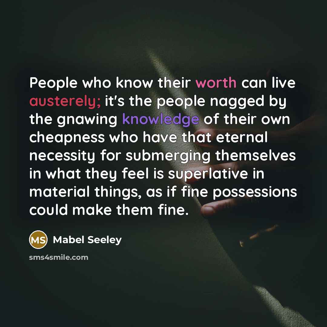“People who know their worth can live austerely; it's the people nagged by the gnawing knowledge of their own cheapness who have that eternal necessity for submerging themselves in what they feel is superlative in material things, as if fine possessions could make them fine.” quote by Mabel Seeley