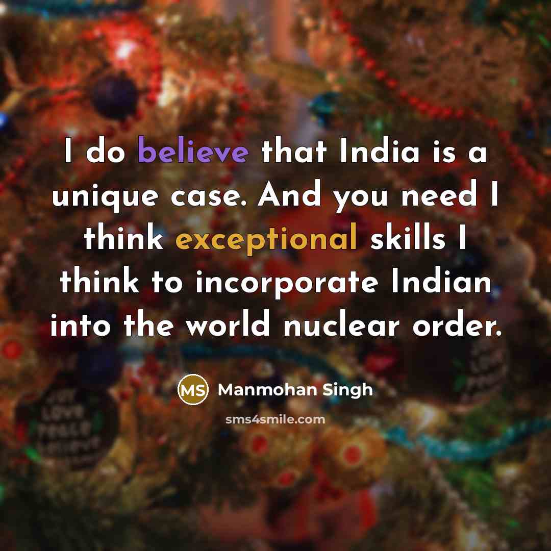 “I do believe that India is a unique case. And you need I think exceptional skills I think to incorporate Indian into the world nuclear order.” quote by Manmohan Singh