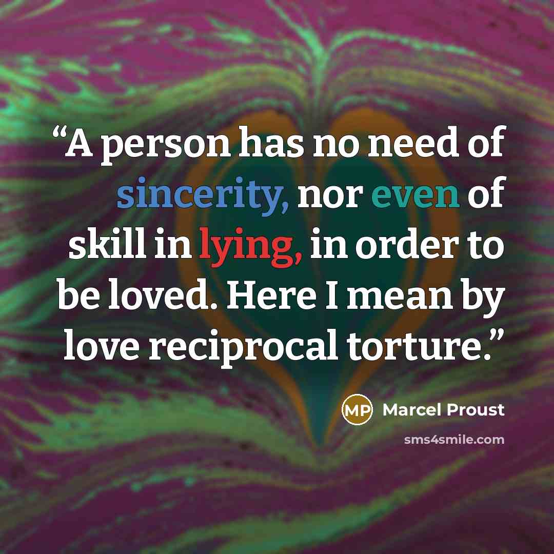 “A person has no need of sincerity, nor even of skill in lying, in order to be loved. Here I mean by love reciprocal torture.” quote by Marcel Proust