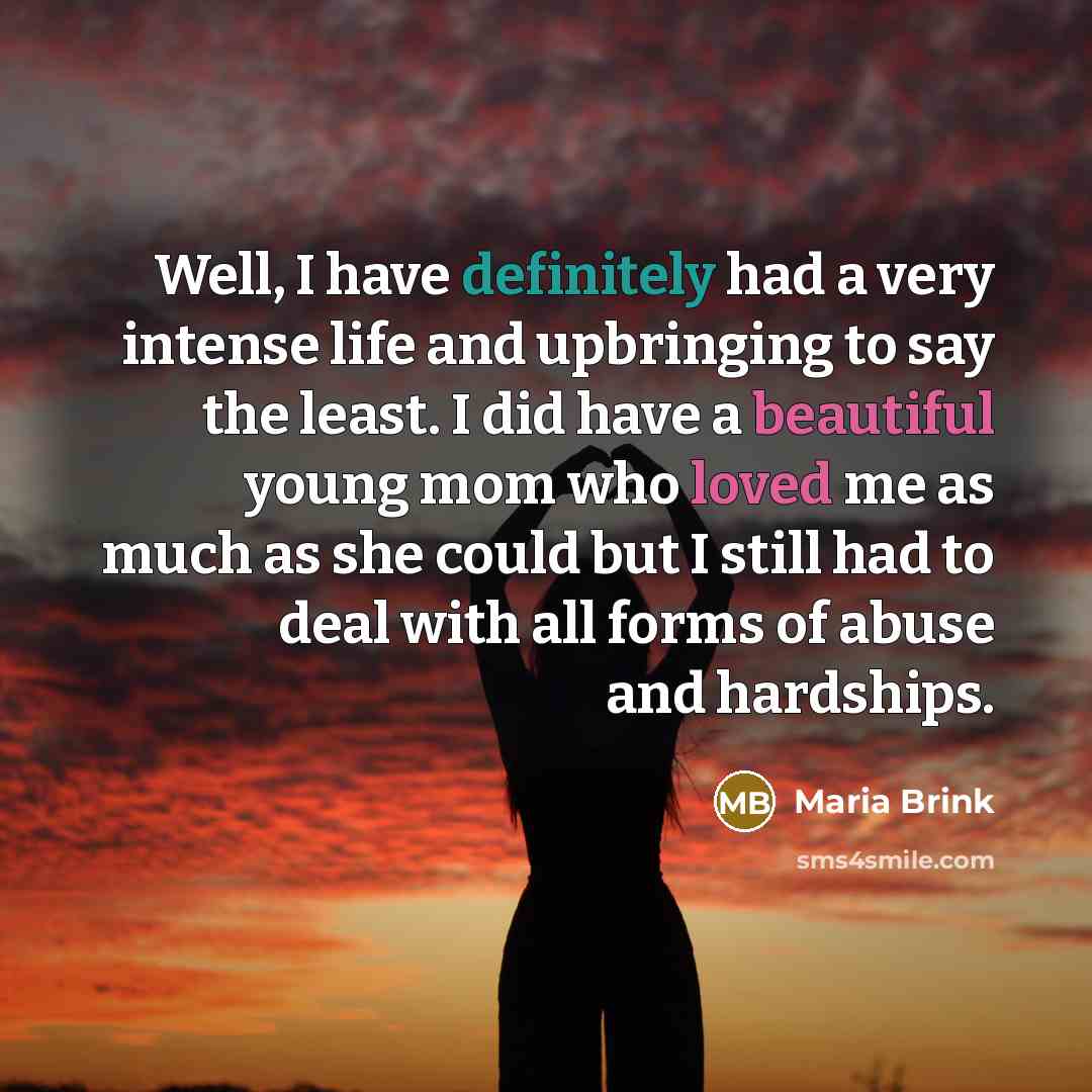“Well, I have definitely had a very intense life and upbringing to say the least. I did have a beautiful young mom who loved me as much as she could but I still had to deal with all forms of abuse and hardships.” quote by Maria Brink
