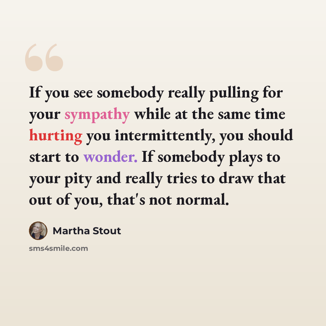 “If you see somebody really pulling for your sympathy while at the same time hurting you intermittently, you should start to wonder. If somebody plays to your pity and really tries to draw that out of you, that's not normal.” quote by Martha Stout