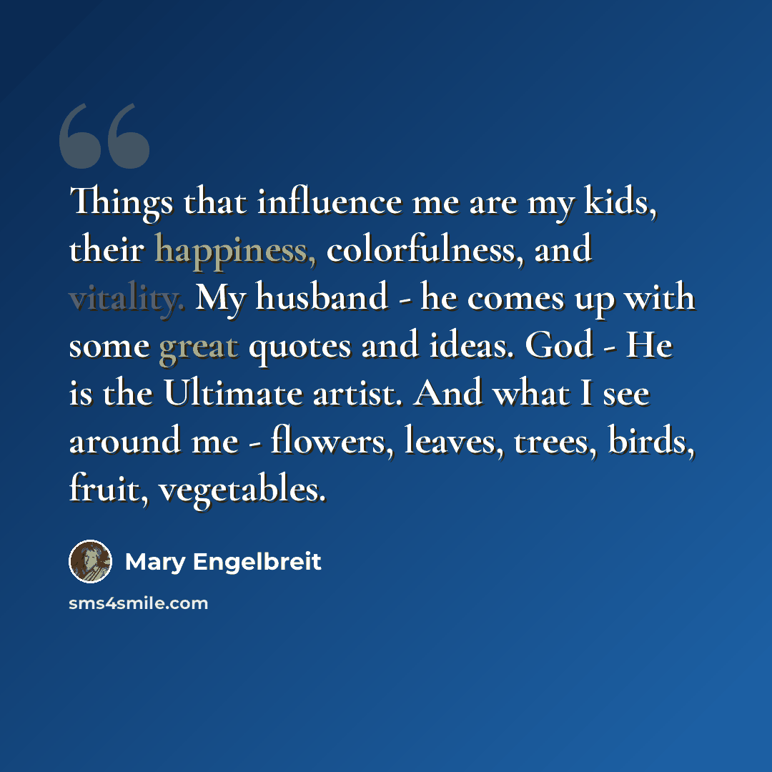 “Things that influence me are my kids, their happiness, colorfulness, and vitality. My husband - he comes up with some great quotes and ideas. God - He is the Ultimate artist. And what I see around me - flowers, leaves, trees, birds, fruit, vegetables.” quote by Mary Engelbreit