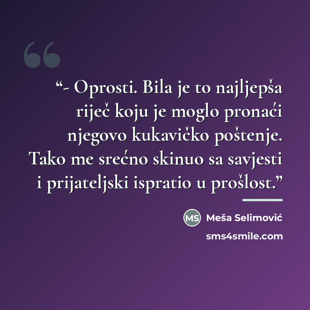 “- Oprosti. Bila je to najljepša riječ koju je moglo pronaći njegovo kukavičko poštenje. Tako me srećno skinuo sa savjesti i prijateljski ispratio u prošlost.” quote by Meša Selimović