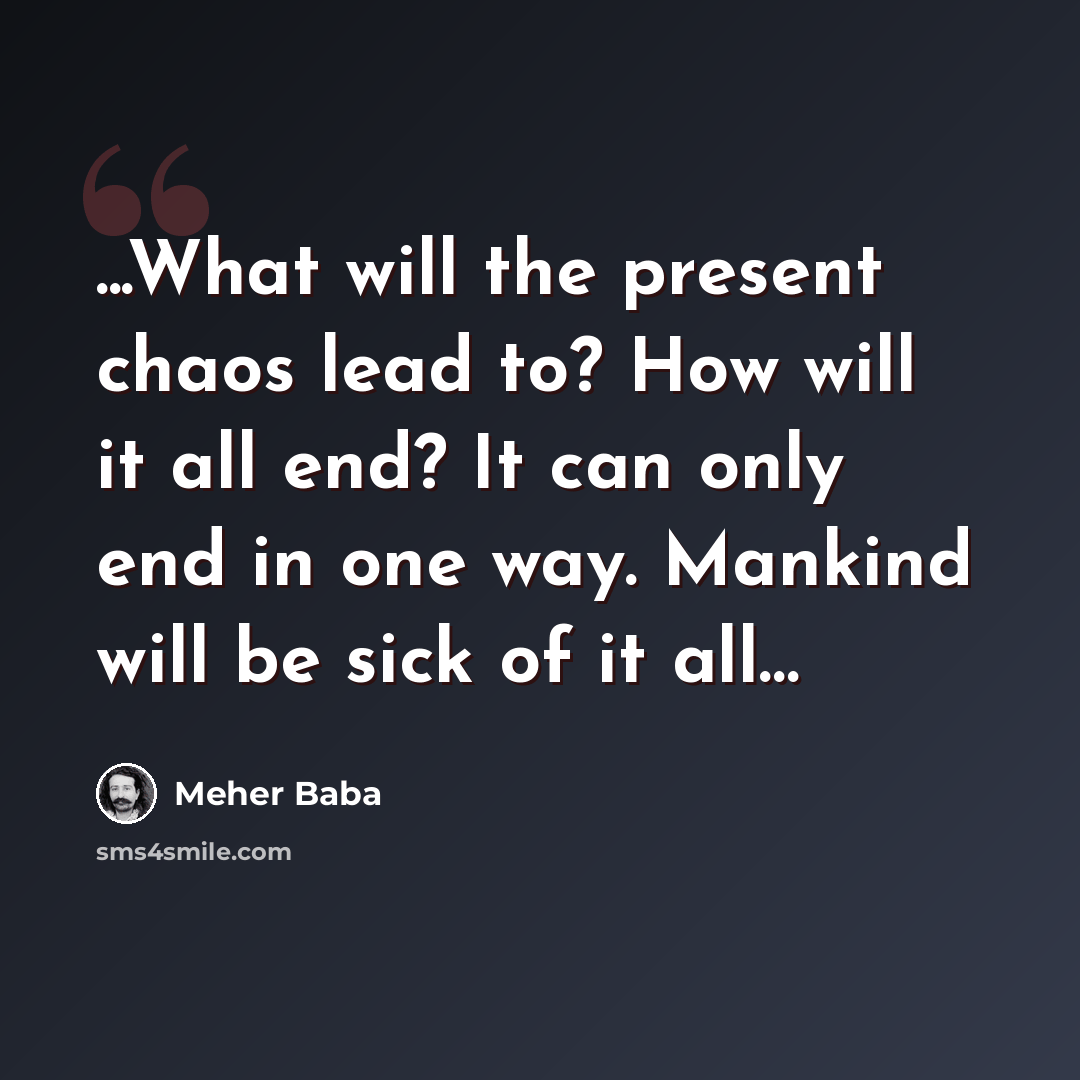 “...What will the present chaos lead to? How will it all end? It can only end in one way. Mankind will be sick of it all…” quote by Meher Baba