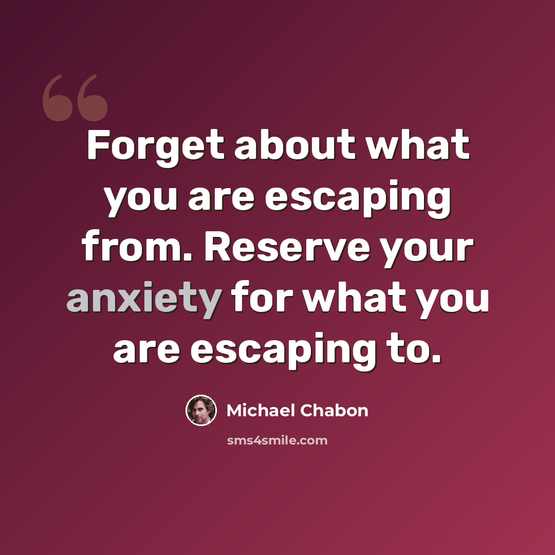 “Forget about what you are escaping from. Reserve your anxiety for what you are escaping to.” quote by Michael Chabon