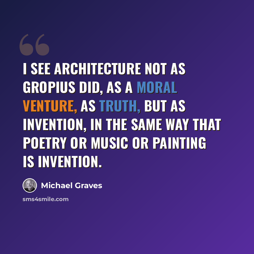 “I see architecture not as Gropius did, as a moral venture, as truth, but as invention, in the same way that poetry or music or painting is invention.” quote by Michael Graves