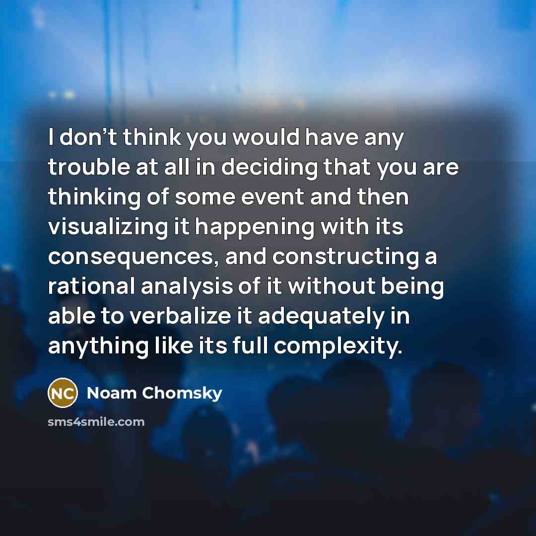 “I don't think you would have any trouble at all in deciding that you are thinking of some event and then visualizing it happening with its consequences, and constructing a rational analysis of it without being able to verbalize it adequately in anything like its full complexity.” quote by Noam Chomsky